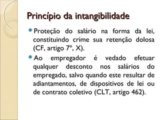 Princípio da intangibilidadePrincípio da intangibilidade
Proteção do salário na forma da lei,
constituindo crime sua retenção dolosa
(CF, artigo 7º, X).
Ao empregador é vedado efetuar
qualquer desconto nos salários do
empregado, salvo quando este resultar de
adiantamentos, de dispositivos de lei ou
de contrato coletivo (CLT, artigo 462).
 