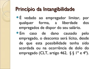 Princípio da IntangibilidadePrincípio da Intangibilidade
É vedado ao empregador limitar, por
qualquer forma, a liberdade dos
empregados de dispor do seu salário.
Em caso de dano causado pelo
empregado, o desconto será lícito, desde
de que esta possibilidade tenha sido
acordada ou na ocorrência de dolo do
empregado (CLT, artigo 462, § § 1º e 4º).
 