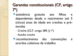Garantias constitucionais (CF, artigoGarantias constitucionais (CF, artigo
7º)7º)
assistência gratuita aos filhos e
dependentes desde o nascimento até 5
(cinco) anos de idade em creches e pré-
escolas
◦ Creche (CLT, artigo 389, § 1º)
◦ Auxílio creche
reconhecimento das convenções e
acordos coletivos de trabalho
 