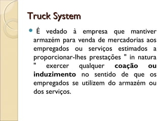Truck SystemTruck System
 É vedado à empresa que mantiver
armazém para venda de mercadorias aos
empregados ou serviços estimados a
proporcionar-lhes prestações " in natura
" exercer qualquer coação ou
induzimento no sentido de que os
empregados se utilizem do armazém ou
dos serviços.
 