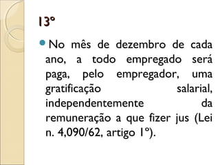 13º13º
No mês de dezembro de cada
ano, a todo empregado será
paga, pelo empregador, uma
gratificação salarial,
independentemente da
remuneração a que fizer jus (Lei
n. 4,090/62, artigo 1º).
 