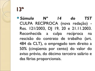 13º13º
Súmula Nº 14 do TST
CULPA RECÍPROCA (nova redação) -
Res. 121/2003, DJ 19, 20 e 21.11.2003.
Reconhecida a culpa recíproca na
rescisão do contrato de trabalho (art.
484 da CLT), o empregado tem direito a
50% (cinqüenta por cento) do valor do
aviso prévio, do décimo terceiro salário e
das férias proporcionais.
 