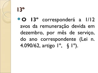 13º13º
O 13º corresponderá a 1/12
avos da remuneração devida em
dezembro, por mês de serviço,
do ano correspondente (Lei n.
4.090/62, artigo 1º,   § 1º).
 