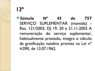 13º13º
Súmula Nº 45 do TST
SERVIÇO SUPLEMENTAR (mantida) -
Res. 121/2003, DJ 19, 20 e 21.11.2003 A
remuneração do serviço suplementar,
habitualmente prestado, integra o cálculo
da gratificação natalina prevista na Lei nº
4.090, de 13.07.1962.
 