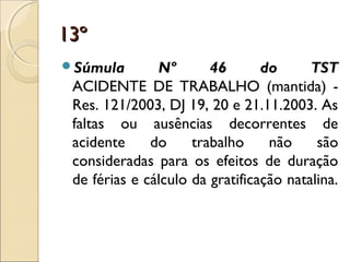 13º13º
Súmula Nº 46 do TST
ACIDENTE DE TRABALHO (mantida) -
Res. 121/2003, DJ 19, 20 e 21.11.2003. As
faltas ou ausências decorrentes de
acidente do trabalho não são
consideradas para os efeitos de duração
de férias e cálculo da gratificação natalina.
 