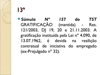 13º13º
Súmula Nº 157 do TST
GRATIFICAÇÃO (mantida) - Res.
121/2003, DJ 19, 20 e 21.11.2003. A
gratificação instituída pela Lei nº 4.090, de
13.07.1962, é devida na resilição
contratual de iniciativa do empregado
(ex-Prejulgado nº 32).
 