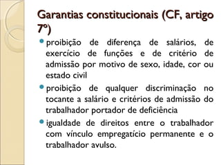 Garantias constitucionais (CF, artigoGarantias constitucionais (CF, artigo
7º)7º)
proibição de diferença de salários, de
exercício de funções e de critério de
admissão por motivo de sexo, idade, cor ou
estado civil
proibição de qualquer discriminação no
tocante a salário e critérios de admissão do
trabalhador portador de deficiência
igualdade de direitos entre o trabalhador
com vínculo empregatício permanente e o
trabalhador avulso.
 