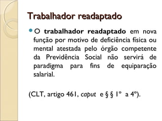 Trabalhador readaptadoTrabalhador readaptado
O trabalhador readaptado em nova
função por motivo de deficiência física ou
mental atestada pelo órgão competente
da Previdência Social não servirá de
paradigma para fins de equiparação
salarial.
(CLT, artigo 461, caput e § § 1º a 4º).
 