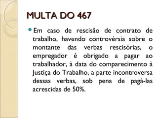 MULTA DO 467MULTA DO 467
Em caso de rescisão de contrato de
trabalho, havendo controvérsia sobre o
montante das verbas rescisórias, o
empregador é obrigado a pagar ao
trabalhador, à data do comparecimento à
Justiça do Trabalho, a parte incontroversa
dessas verbas, sob pena de pagá-las
acrescidas de 50%.
 