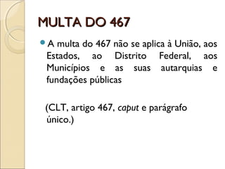 MULTA DO 467MULTA DO 467
A multa do 467 não se aplica à União, aos
Estados, ao Distrito Federal, aos
Municípios e as suas autarquias e
fundações públicas
(CLT, artigo 467, caput e parágrafo
único.)
 