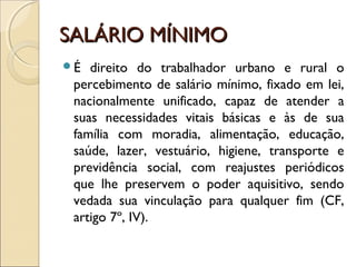 SALÁRIO MÍNIMOSALÁRIO MÍNIMO
É direito do trabalhador urbano e rural o
percebimento de salário mínimo, fixado em lei,
nacionalmente unificado, capaz de atender a
suas necessidades vitais básicas e às de sua
família com moradia, alimentação, educação,
saúde, lazer, vestuário, higiene, transporte e
previdência social, com reajustes periódicos
que lhe preservem o poder aquisitivo, sendo
vedada sua vinculação para qualquer fim (CF,
artigo 7º, IV).
 