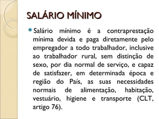 SALÁRIO MÍNIMOSALÁRIO MÍNIMO
Salário mínimo é a contraprestação
mínima devida e paga diretamente pelo
empregador a todo trabalhador, inclusive
ao trabalhador rural, sem distinção de
sexo, por dia normal de serviço, e capaz
de satisfazer, em determinada época e
região do País, as suas necessidades
normais de alimentação, habitação,
vestuário, higiene e transporte (CLT,
artigo 76).
 