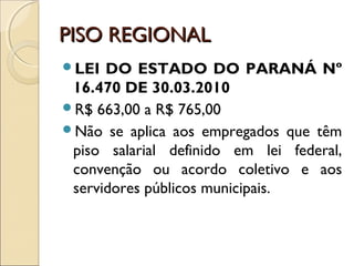 PISO REGIONALPISO REGIONAL
LEI DO ESTADO DO PARANÁ Nº
16.470 DE 30.03.2010 
R$ 663,00 a R$ 765,00
Não se aplica aos empregados que têm
piso salarial definido em lei federal,
convenção ou acordo coletivo e aos
servidores públicos municipais.
 
