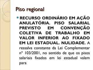 Piso regionalPiso regional
RECURSO ORDINÁRIO EM AÇÃO
ANULATÓRIA. PISO SALARIAL
PREVISTO EM CONVENÇÃO
COLETIVA DE TRABALHO EM
VALOR INFERIOR AO FIXADO
EM LEI ESTADUAL. NULIDADE. A
ressalva constante da Lei Complementar
nº 103/2001, no sentido de que os pisos
salariais fixados em lei estadual valem
para
 