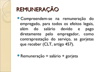 REMUNERAÇÃOREMUNERAÇÃO
Compreendem-se na remuneração do
empregado, para todos os efeitos legais,
além do salário devido e pago
diretamente pelo empregador, como
contraprestação do serviço, as gorjetas
que receber (CLT, artigo 457).
Remuneração = salário + gorjeta
 