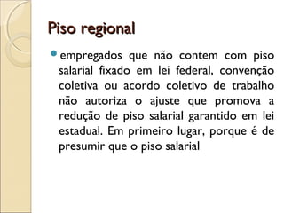 Piso regionalPiso regional
empregados que não contem com piso
salarial fixado em lei federal, convenção
coletiva ou acordo coletivo de trabalho
não autoriza o ajuste que promova a
redução de piso salarial garantido em lei
estadual. Em primeiro lugar, porque é de
presumir que o piso salarial
 