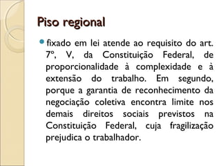 Piso regionalPiso regional
fixado em lei atende ao requisito do art.
7º, V, da Constituição Federal, de
proporcionalidade à complexidade e à
extensão do trabalho. Em segundo,
porque a garantia de reconhecimento da
negociação coletiva encontra limite nos
demais direitos sociais previstos na
Constituição Federal, cuja fragilização
prejudica o trabalhador.
 