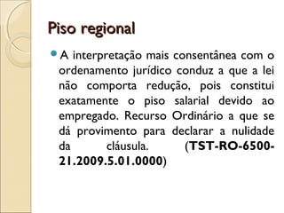 Piso regionalPiso regional
A interpretação mais consentânea com o
ordenamento jurídico conduz a que a lei
não comporta redução, pois constitui
exatamente o piso salarial devido ao
empregado. Recurso Ordinário a que se
dá provimento para declarar a nulidade
da cláusula. (TST-RO-6500-
21.2009.5.01.0000)
 
