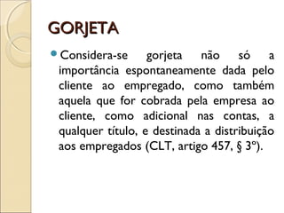 GORJETAGORJETA
Considera-se gorjeta não só a
importância espontaneamente dada pelo
cliente ao empregado, como também
aquela que for cobrada pela empresa ao
cliente, como adicional nas contas, a
qualquer título, e destinada a distribuição
aos empregados (CLT, artigo 457, § 3º). 
 
