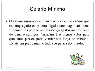 Salário Mínimo
• O salário mínimo é o mais baixo valor de salário que
os empregadores podem legalmente pagar aos seus
funcionários pelo tempo e esforço gastos na produção
de bens e serviços. Também é o menor valor pelo
qual uma pessoa pode vender sua força de trabalho.
Existe em praticamente todos os países do mundo;
27/09/2017 Emanuely 12
 