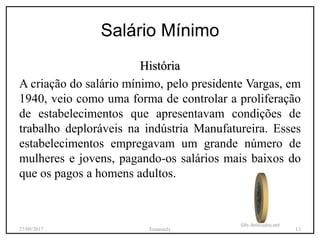 Salário Mínimo
História
A criação do salário mínimo, pelo presidente Vargas, em
1940, veio como uma forma de controlar a proliferação
de estabelecimentos que apresentavam condições de
trabalho deploráveis na indústria Manufatureira. Esses
estabelecimentos empregavam um grande número de
mulheres e jovens, pagando-os salários mais baixos do
que os pagos a homens adultos.
27/09/2017 Emanuely 13
 