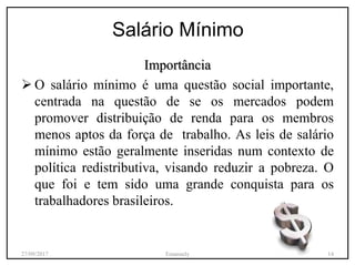 Salário Mínimo
Importância
 O salário mínimo é uma questão social importante,
centrada na questão de se os mercados podem
promover distribuição de renda para os membros
menos aptos da força de trabalho. As leis de salário
mínimo estão geralmente inseridas num contexto de
política redistributiva, visando reduzir a pobreza. O
que foi e tem sido uma grande conquista para os
trabalhadores brasileiros.
27/09/2017 Emanuely 14
 