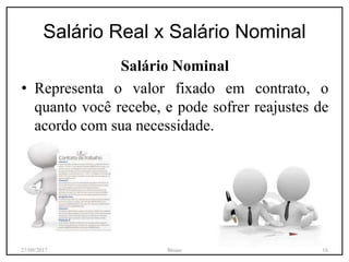 Salário Real x Salário Nominal
Salário Nominal
• Representa o valor fixado em contrato, o
quanto você recebe, e pode sofrer reajustes de
acordo com sua necessidade.
27/09/2017 Bruno 16
 