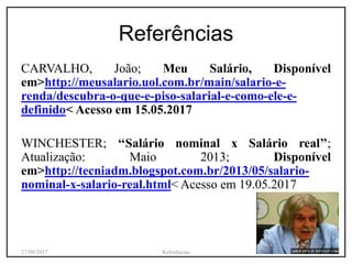 Referências
CARVALHO, João; Meu Salário, Disponível
em>http://meusalario.uol.com.br/main/salario-e-
renda/descubra-o-que-e-piso-salarial-e-como-ele-e-
definido< Acesso em 15.05.2017
WINCHESTER; ‘‘Salário nominal x Salário real’’;
Atualização: Maio 2013; Disponível
em>http://tecniadm.blogspot.com.br/2013/05/salario-
nominal-x-salario-real.html< Acesso em 19.05.2017
27/09/2017 Referências 20
 