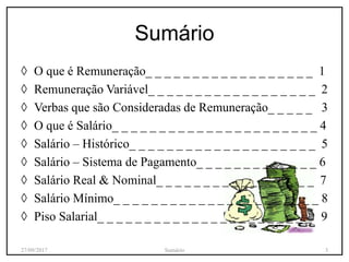 ◊ O que é Remuneração_ _ _ _ _ _ _ _ _ _ _ _ _ _ _ _ _ _ 1
◊ Remuneração Variável_ _ _ _ _ _ _ _ _ _ _ _ _ _ _ _ _ _ 2
◊ Verbas que são Consideradas de Remuneração_ _ _ _ _ 3
◊ O que é Salário_ _ _ _ _ _ _ _ _ _ _ _ _ _ _ _ _ _ _ _ _ _ 4
◊ Salário – Histórico_ _ _ _ _ _ _ _ _ _ _ _ _ _ _ _ _ _ _ _ 5
◊ Salário – Sistema de Pagamento_ _ _ _ _ _ _ _ _ _ _ _ _ 6
◊ Salário Real & Nominal_ _ _ _ _ _ _ _ _ _ _ _ _ _ _ _ _ 7
◊ Salário Mínimo_ _ _ _ _ _ _ _ _ _ _ _ _ _ _ _ _ _ _ _ _ _ 8
◊ Piso Salarial_ _ _ _ _ _ _ _ _ _ _ _ _ _ _ _ _ _ _ _ _ _ _ 9
Sumário
27/09/2017 Sumário 3
 