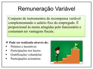 Remuneração Variável
 Pode ser realizada através de:
 Prêmios e incentivos
 Participações nos lucros
 Gratificações voluntárias
 Participações acionárias
Conjunto de instrumentos de recompensa variável
complementando o salário fixo do empregado. É
proporcional às metas atingidas pelo funcionário e
costumam ter vantagens fiscais.
 