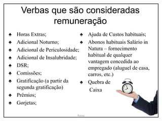 Verbas que são consideradas
remuneração
♠ Horas Extras;
♠ Adicional Noturno;
♠ Adicional de Periculosidade;
♠ Adicional de Insalubridade;
♠ DSR;
♠ Comissões;
♠ Gratificação (a partir da
segunda gratificação)
♠ Prêmios;
♠ Gorjetas;
♠ Ajuda de Custos habituais;
♠ Abonos habituais Salário in
Natura – fornecimento
habitual de qualquer
vantagem concedida ao
empregado (aluguel de casa,
carros, etc.)
♠ Quebra de
Caixa
Raissa
 
