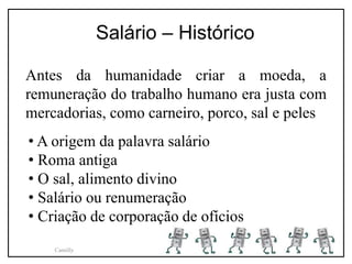 Antes da humanidade criar a moeda, a
remuneração do trabalho humano era justa com
mercadorias, como carneiro, porco, sal e peles
Salário – Histórico
• A origem da palavra salário
• Roma antiga
• O sal, alimento divino
• Salário ou renumeração
• Criação de corporação de ofícios
Camilly
 