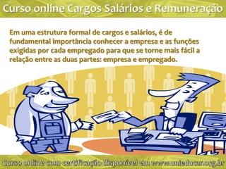 Em uma estrutura formal de cargos e salários, é de
fundamental importância conhecer a empresa e as funções
exigidas por cada empregado para que se torne mais fácil a
relação entre as duas partes: empresa e empregado.
 