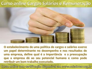 O estabelecimento de uma política de cargos e salários exerce
um papel determinante no desempenho e nos resultados de
uma empresa, define qual é a importância e a preocupação
que a empresa dá ao seu potencial humano e como pode
retribuir um bom trabalho executado.
 