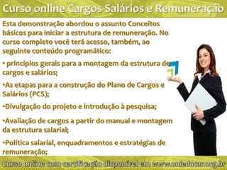 Esta demonstração abordou o assunto Conceitos
básicos para iniciar a estrutura de remuneração. No
curso completo você terá acesso, também, ao
seguinte conteúdo programático:
• princípios gerais para a montagem da estrutura de
cargos e salários;
•As etapas para a construção do Plano de Cargos e
Salários (PCS);
•Divulgação do projeto e introdução à pesquisa;
•Avaliação de cargos a partir do manual e montagem
da estrutura salarial;
•Política salarial, enquadramentos e estratégias de
remuneração;
 