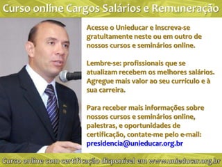Acesse o Unieducar e inscreva-se
gratuitamente neste ou em outro de
nossos cursos e seminários online.

Lembre-se: profissionais que se
atualizam recebem os melhores salários.
Agregue mais valor ao seu currículo e à
sua carreira.

Para receber mais informações sobre
nossos cursos e seminários online,
palestras, e oportunidades de
certificação, contate-me pelo e-mail:
presidencia@unieducar.org.br
 