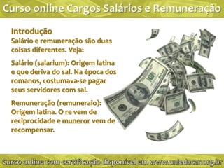 Introdução
Salário e remuneração são duas
coisas diferentes. Veja:
Salário (salarium): Origem latina
e que deriva do sal. Na época dos
romanos, costumava-se pagar
seus servidores com sal.
Remuneração (remuneraio):
Origem latina. O re vem de
reciprocidade e muneror vem de
recompensar.
 