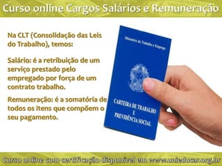 Na CLT (Consolidação das Leis
do Trabalho), temos:

Salário: é a retribuição de um
serviço prestado pelo
empregado por força de um
contrato trabalho.
Remuneração: é a somatória de
todos os itens que compõem o
seu pagamento.
 
