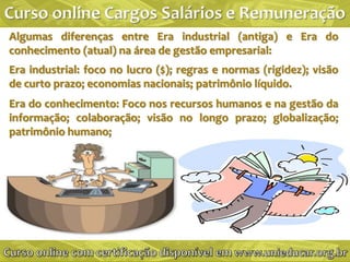 Algumas diferenças entre Era industrial (antiga) e Era do
conhecimento (atual) na área de gestão empresarial:
Era industrial: foco no lucro ($); regras e normas (rigidez); visão
de curto prazo; economias nacionais; patrimônio líquido.
Era do conhecimento: Foco nos recursos humanos e na gestão da
informação; colaboração; visão no longo prazo; globalização;
patrimônio humano;
 