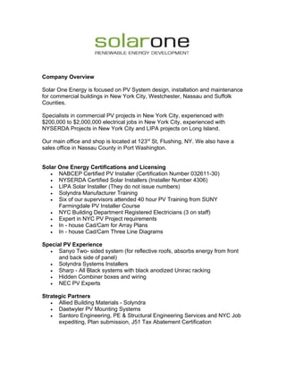 Company Overview

Solar One Energy is focused on PV System design, installation and maintenance
for commercial buildings in New York City, Westchester, Nassau and Suffolk
Counties.

Specialists in commercial PV projects in New York City, experienced with
$200,000 to $2,000,000 electrical jobs in New York City, experienced with
NYSERDA Projects in New York City and LIPA projects on Long Island.

Our main office and shop is located at 123rd St, Flushing, NY. We also have a
sales office in Nassau County in Port Washington.


Solar One Energy Certifications and Licensing
   •  NABCEP Certified PV Installer (Certification Number 032611-30)
   •  NYSERDA Certified Solar Installers (Installer Number 4306)
   •  LIPA Solar Installer (They do not issue numbers)
   •  Solyndra Manufacturer Training
   •  Six of our supervisors attended 40 hour PV Training from SUNY
      Farmingdale PV Installer Course
   •  NYC Building Department Registered Electricians (3 on staff)
   •  Expert in NYC PV Project requirements
   •  In - house Cad/Cam for Array Plans
   •  In - house Cad/Cam Three Line Diagrams

Special PV Experience
  •   Sanyo Two- sided system (for reflective roofs, absorbs energy from front
      and back side of panel)
  •   Solyndra Systems Installers
  •   Sharp - All Black systems with black anodized Unirac racking
  •   Hidden Combiner boxes and wiring
  •   NEC PV Experts

Strategic Partners
   •  Allied Building Materials - Solyndra
   •  Daetwyler PV Mounting Systems
   •  Santoro Engineering, PE & Structural Engineering Services and NYC Job
      expediting, Plan submission, J51 Tax Abatement Certification
 