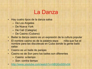 La Danza
• Hay cuatro tipos de la danza salsa
   – De Los Angeles
   – De Nueva York
   – De Calí (Calegna)
   – De Casino (Cubano)
• Bailar la danza casino es un expresión de la cultura popular
• El nombre casino es de la palabra espa      nõla que fue el
  nombre para las discotecas en Cuba donde la gente bailó
  salsa
• Casino es un baile de parejas
• Casino es de Son pero los bailes son diferentes
   – Casino: a-tiempo
   – Son: contra tiempo
• http://www.youtube.com/watch?v=hBQGoSShv54
 