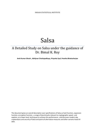 INDIAN STATISTICAL INSTITUTE




                                          Salsa
A Detailed Study on Salsa under the guidance of
               Dr. Bimal K. Roy
        Amit Kumar Ghosh , Abhijnan Chattopadhyay, Priyanka Syal, Preetha Bhattacharjee




The document gives an overall description over specifications of Salsa as hash function, expansion
function, encryption function ; a range of benchmarks relevant to cryptographic speed ; and
explains, at a lower level, techniques to achieve this performance ; and discusses modern day
cryptanalysis and security of Salsa and point all alternative measures and other variants listed till
date.
 