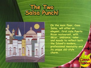 On the main floor, Casa
Salsa, will offer an
elegant, first rate Puerto
Rican restaurant, with
décor, ambiance, color
and moods to reflect both
the Island's modern,
professional mentality and
its unique old-style
charm.
 