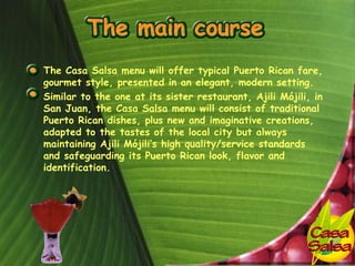• The Casa Salsa menu will offer typical Puerto Rican fare,
  gourmet style, presented in an elegant, modern setting.
• Similar to the one at its sister restaurant, Ajili Mójili, in
  San Juan, the Casa Salsa menu will consist of traditional
  Puerto Rican dishes, plus new and imaginative creations,
  adapted to the tastes of the local city but always
  maintaining Ajili Mójili’s high quality/service standards
  and safeguarding its Puerto Rican look, flavor and
  identification.
 