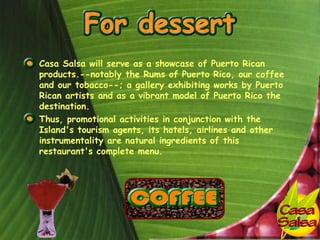 • Casa Salsa will serve as a showcase of Puerto Rican
  products.--notably the Rums of Puerto Rico, our coffee
  and our tobacco--; a gallery exhibiting works by Puerto
  Rican artists and as a vibrant model of Puerto Rico the
  destination.
• Thus, promotional activities in conjunction with the
  Island's tourism agents, its hotels, airlines and other
  instrumentality are natural ingredients of this
  restaurant's complete menu.
 