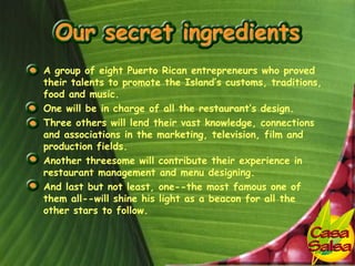 • A group of eight Puerto Rican entrepreneurs who proved
  their talents to promote the Island’s customs, traditions,
  food and music.
• One will be in charge of all the restaurant’s design.
• Three others will lend their vast knowledge, connections
  and associations in the marketing, television, film and
  production fields.
• Another threesome will contribute their experience in
  restaurant management and menu designing.
• And last but not least, one--the most famous one of
  them all--will shine his light as a beacon for all the
  other stars to follow.
 
