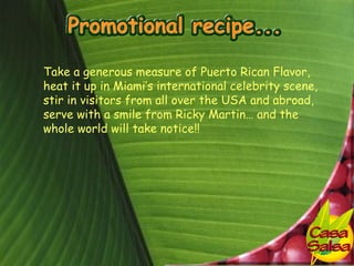 Take a generous measure of Puerto Rican Flavor,
heat it up in Miami’s international celebrity scene,
stir in visitors from all over the USA and abroad,
serve with a smile from Ricky Martin… and the
whole world will take notice!!
 