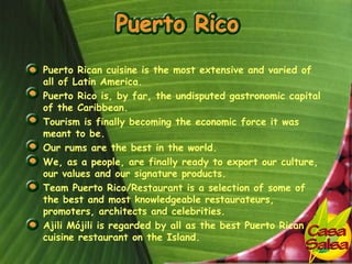 • Puerto Rican cuisine is the most extensive and varied of
  all of Latin America.
• Puerto Rico is, by far, the undisputed gastronomic capital
  of the Caribbean.
• Tourism is finally becoming the economic force it was
  meant to be.
• Our rums are the best in the world.
• We, as a people, are finally ready to export our culture,
  our values and our signature products.
• Team Puerto Rico/Restaurant is a selection of some of
  the best and most knowledgeable restaurateurs,
  promoters, architects and celebrities.
• Ajili Mójili is regarded by all as the best Puerto Rican
  cuisine restaurant on the Island.
 