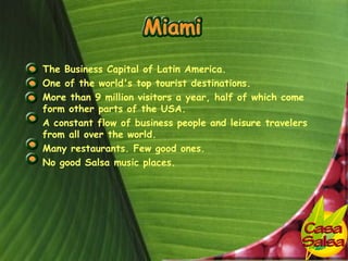 • The Business Capital of Latin America.
• One of the world's top tourist destinations.
• More than 9 million visitors a year, half of which come
  form other parts of the USA.
• A constant flow of business people and leisure travelers
  from all over the world.
• Many restaurants. Few good ones.
• No good Salsa music places.
 