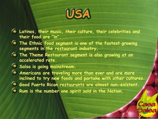 • Latinos, their music, their culture, their celebrities and
  their food are “in”.
• The Ethnic food segment is one of the fastest growing
  segments in the restaurant industry.
• The Theme Restaurant segment is also growing at an
  accelerated rate.
• Salsa is going mainstream.
• Americans are traveling more than ever and are more
  inclined to try new foods and partake with other cultures.
• Good Puerto Rican restaurants are almost non-existent.
• Rum is the number one spirit sold in the Nation.
 
